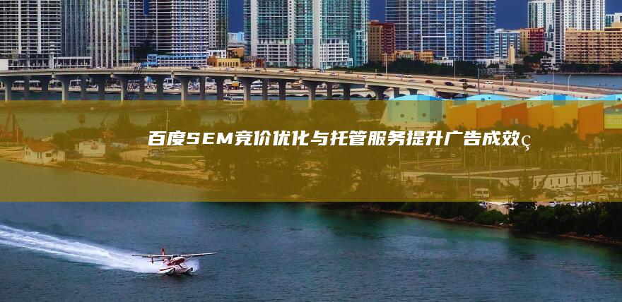 百度SEM竞价优化与托管服务：提升广告成效的全方位解决方案